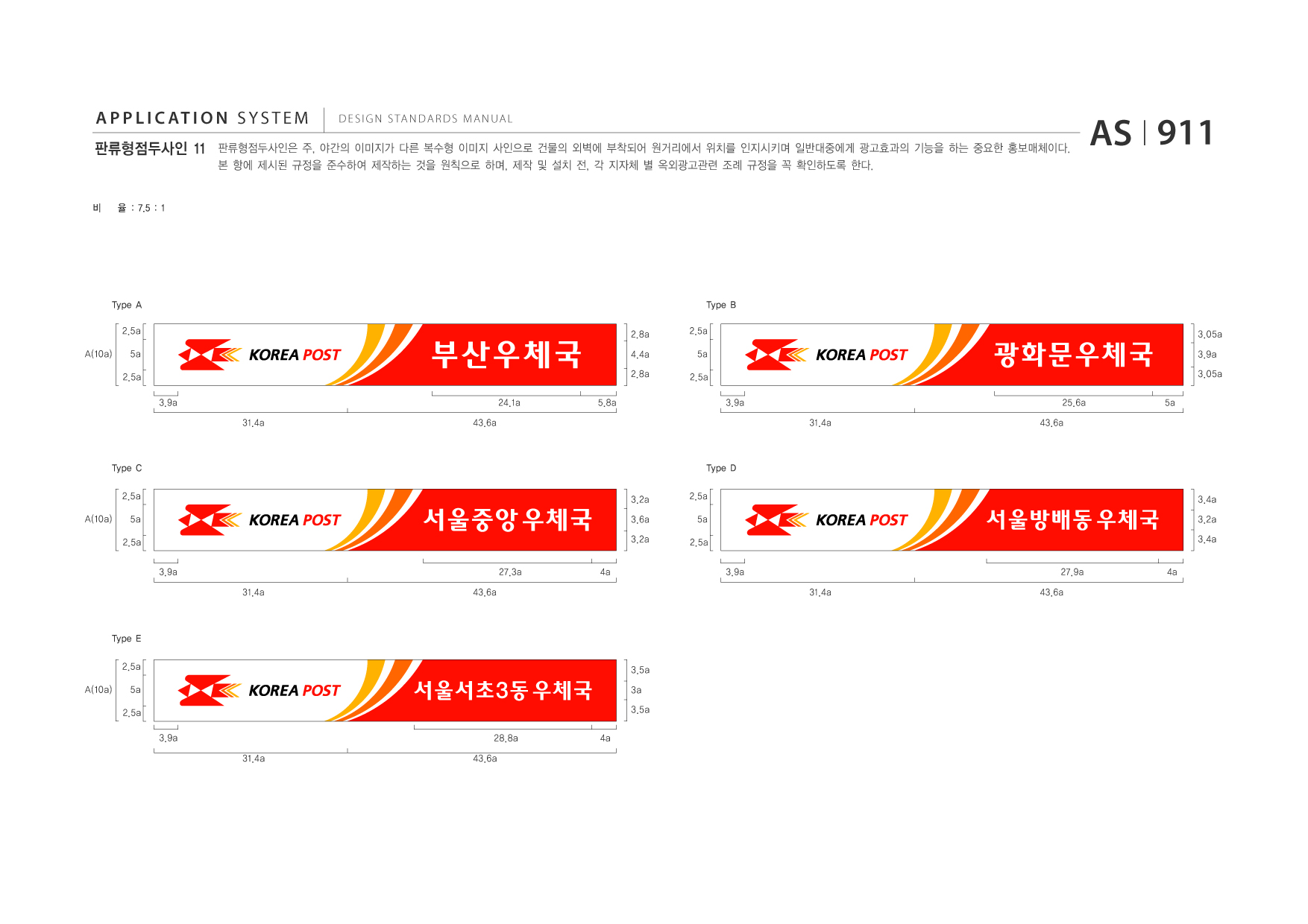 APPLICATION SYSTEM 판류형점두사인 11  DESIGN STANDARDS MANUAL  판류형점두사인은 주, 야간의 이미지가 다른 복수형 이미지 사인으로 건물의 외벽에 부착되어 원거리에서 위치를 인지시키며 일반대중에게 광고효과의 기능을 하는 중요한 홍보매체이다. 본 항에 제시된 규정을 준수하여 제작하는 것을 원칙으로 하며, 제작 및 설치 전, 각 지자체 별 옥외광고관련 조례 규정을 꼭 확인하도록 한다.  AS I 911  비  율 : 7.5 : 1  Type A 2.5a A(10a) 5a 2.5a 3.9a 31.4a 43.6a 2.8a 4.4a 2.8a 5.8a  Type B 2.5a 5a 2.5a 3.9a 31.4a  부산우체국 24.1a  광화문우체국 25.6a 43.6a 5a  3.05a 3.9a 3.05a  Type C 2.5a A(10a) 5a 2.5a 3.9a 31.4a 43.6a 3.2a  Type D 2.5a 5a 2.5a 3.9a 31.4a 27.9a 43.6a 4a  3.4a  서울중앙 우체국 27.3a 4a  3.6a 3.2a  서울방배동 우체국  3.2a 3.4a  Type E 2.5a A(10a) 5a 2.5a 3.9a 31.4a 28.8a 43.6a 4a 3.5a  서울서초3동 우체국  3a 3.5a